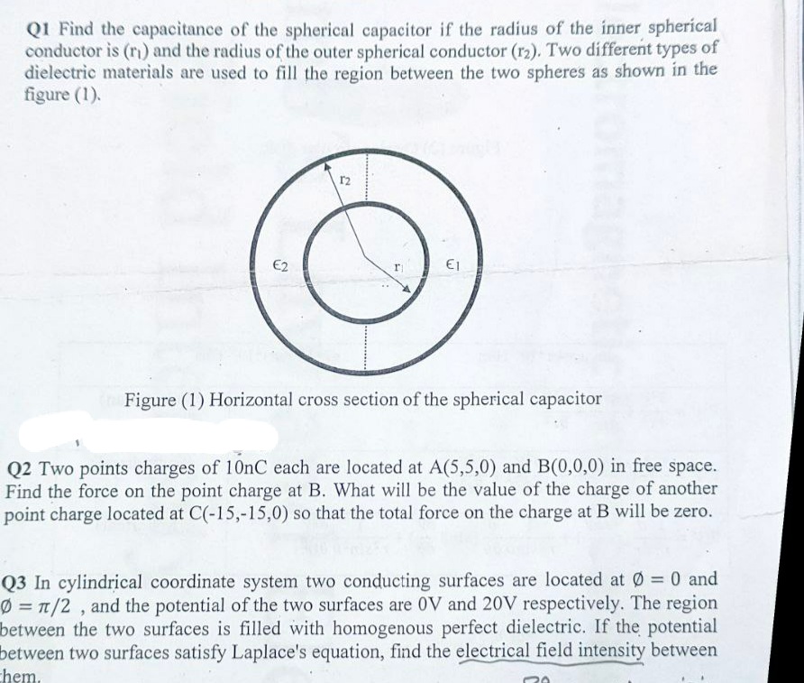 QI Find the capacitance of the spherical capacitor if the radius of the inner spherical
conductor is (r) and the radius of the outer spherical conductor (r2). Two different types of
dielectric materials are used to fill the region between the two spheres as shown in the
figure (1).
r2
E2
r
Figure (1) Horizontal cross section of the spherical capacitor
Q2 Two points charges of 10nC each are located at A(5,5,0) and B(0,0,0) in free space.
Find the force on the point charge at B. What will be the value of the charge of another
point charge located at C(-15,-15,0) so that the total force on the charge at B will be zero.
Q3 In cylindrical coordinate system two conducting surfaces are located at Ø = 0 and
Ø = T/2 , and the potential of the two surfaces are 0V and 20V respectively. The region
between the two surfaces is filled with homogenous perfect dielectric. If the potential
between two surfaces satisfy Laplace's equation, find the electrical field intensity between
chem.
