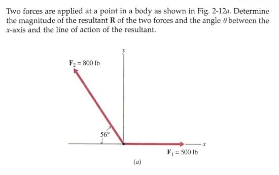 Two forces are applied at a point in a body as shown in Fig. 2-12n. Determine
the magnitude of the resultant R of the two forces and the angle 0 between the
x-axis and the line of action of the resultant.
F2 = 800 lb
56°
F, = 500 lb
(a)
