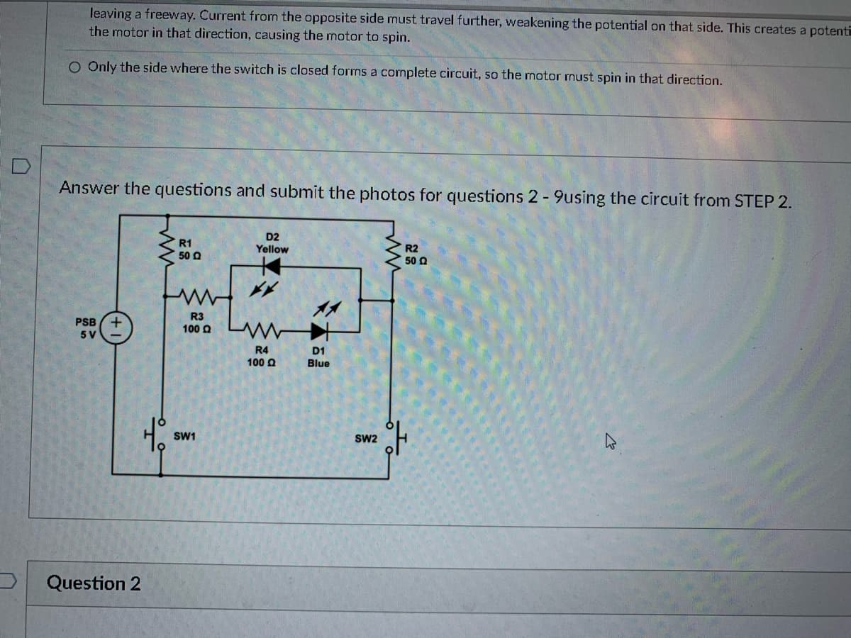 ### Instructions for Experiment

Answer the questions and submit the photos for questions 2-9 using the circuit from STEP 2.

### Circuit Diagram Explanation

The circuit diagram shown is a simple electronic circuit that includes:

- **Power Supply:** A 5V DC power supply (labeled as PSB 5V).
- **Resistors:** Four resistors labeled as 
  - R1 with a value of 50Ω
  - R2 with a value of 50Ω
  - R3 with a value of 100Ω
  - R4 with a value of 100Ω
- **Diodes:** Two light-emitting diodes (LEDs)
  - D1: Blue
  - D2: Yellow
- **Switches:** Two switches
  - SW1
  - SW2

The circuit configuration:

- The power supply (PSB 5V) is connected to both the positive and negative rails of the circuit.
- R1 (50Ω) is connected in series with D2 (Yellow LED).
- R2 (50Ω) is connected to the other side of D2.
- R3 (100Ω) and R4 (100Ω) are in series with each other and connected to D1 (Blue LED).
- SW1 and SW2 are placed in parallel to control the flow of current through the circuit.
- Both LEDs (D1 and D2) along with the resistors have specific placements to ensure the correct flow of current and appropriate dropping of voltage.

When SW1 or SW2 is closed, the circuit completes, allowing current to flow through the appropriate path, lighting up the LEDs (D1 and D2).

### Questions Section

**Question 2:** 

(The specific question text should be inserted here by the educator or the platform providing the lesson material.)

**Question 3:** 

(The specific question text should be inserted here by the educator or the platform providing the lesson material.)

... Continue with questions 4 through 9 ...

This circuit exercise is designed to provide practical experience in working with basic electronic components and understanding series and parallel circuits. Ensure you understand the function of each component and the overall behavior of the circuit before answering the questions and submitting your photos.

### Additional Information

Pay special attention to:
- The color and behavior of the LEDs when switches are opened or closed.
- The resistance and how it affects the current flow and voltage drops.
- The arrangement, noting