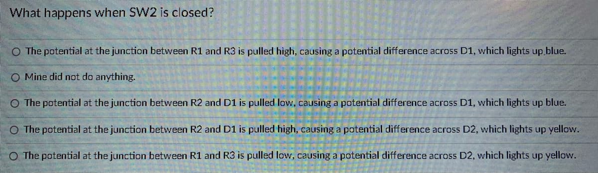 ### Understanding Circuit Operation

**Question: What happens when SW2 is closed?**

#### Possible Responses:

1. **Response A:** 
   - Text: "The potential at the junction between R1 and R3 is pulled high, causing a potential difference across D1, which lights up blue."
   - Explanation: This response suggests that when the switch SW2 is closed, the voltage at the junction of resistors R1 and R3 increases. This voltage difference is sufficient to forward bias the diode D1, causing it to emit blue light.

2. **Response B:**
   - Text: "Mine did not do anything."
   - Explanation: This option implies an observed scenario where closing SW2 results in no noticeable change in the circuit. This could be due to various reasons such as an open circuit elsewhere or a faulty component.

3. **Response C:**
   - Text: "The potential at the junction between R2 and D1 is pulled low, causing a potential difference across D1, which lights up blue."
   - Explanation: Here, the closing of SW2 causes the voltage at the junction of resistor R2 and diode D1 to decrease. This creates a potential difference that forward biases D1, illuminating it with blue light.

4. **Response D:**
   - Text: "The potential at the junction between R2 and D1 is pulled high, causing a potential difference across D2, which lights up yellow."
   - Explanation: When SW2 is closed, the voltage at the junction of R2 and D1 rises, creating a potential difference across D2. This causes D2 to forward bias and emit yellow light.

5. **Response E:**
   - Text: "The potential at the junction between R1 and R3 is pulled low, causing a potential difference across D2, which lights up yellow."
   - Explanation: This option suggests that closing SW2 lowers the voltage at the junction of R1 and R3, thus creating a potential difference across D2. This results in D2 being forward biased and lighting up yellow.

#### Analysis:
Understanding the behavior described in each response requires knowledge of how voltages and components interact in circuits. Each option explains a different scenario of potential changes and their influence on diodes and LEDs, emphasizing concepts such as potential difference, forward biasing of diodes, and the resultant emission of light.