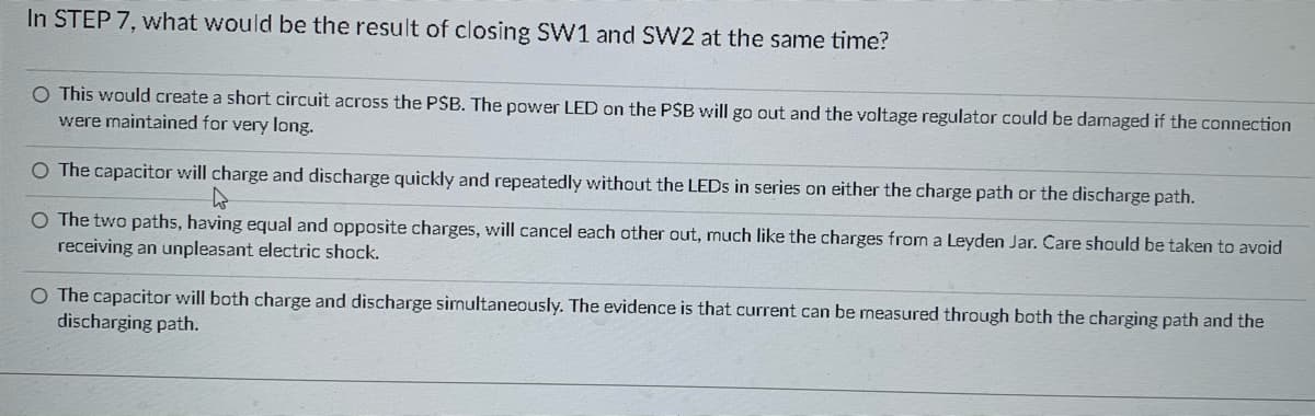 ### Understanding the Consequences of Closing SW1 and SW2 Together

In electrical engineering, certain configurations can lead to various outcomes on your circuit board. One such scenario is when both SW1 and SW2 are closed at the same time. Understanding the consequences is crucial for troubleshooting and safe circuit design.

Here are the possible outcomes:

1. **Short Circuit Across the PSB**:
    - **Explanation**: This would create a short circuit across the power supply bus (PSB). This can cause the power LED on the PSB to go out and potentially damage the voltage regulator if the connection remains over an extended period.
    - **Consideration**: This scenario underscores the importance of ensuring that circuit connections are made properly to avoid damaging components.

2. **Rapid Charge and Discharge of the Capacitor**:
    - **Explanation**: The capacitor will charge and discharge quickly and repeatedly without any LEDs in series on either the charge path or the discharge path. 
    - **Observation**: This behavior is typically not desirable as it can lead to erratic behavior and potential overheating.

3. **Charge Neutralization**:
    - **Explanation**: The paths with equal and opposite charges will cancel each other out, similar to the neutralization observed in a Leyden Jar, an early type of capacitor. 
    - **Safety Note**: An important precaution is to avoid receiving an electric shock during this neutralization process, as it can be unpleasant or dangerous.

4. **Simultaneous Charge and Discharge**:
    - **Explanation**: The capacitor might both charge and discharge simultaneously. Evidence of this process can be observed by measuring the current through both the charging path and the discharging path.
    - **Insight**: This scenario highlights the complex behavior of circuits where components can have multiple states of operation concurrently.

Understanding these outcomes helps in designing safer and more reliable electronic circuits. Proper handling of switches and capacitors ensures efficient operation and prevents damage to components.