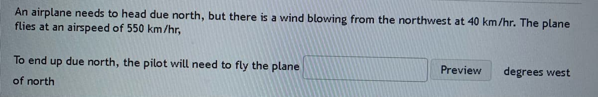 An airplane needs to head due north, but there is a wind blowing from the northwest at 40 km/hr. The plane
flies at an airspeed of 550 km/hr,
To end up due north, the pilot will need to fly the plane
Preview
degrees west
of north
