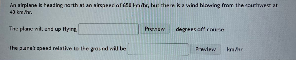 An airplane is heading north at an airspeed of 650 km/hr, but there is a wind blowing from the southwest at
40 km/hr.
The plane will end up flying
Preview
degrees off course
The plane's speed relative to the ground will be
Preview
km/hr
