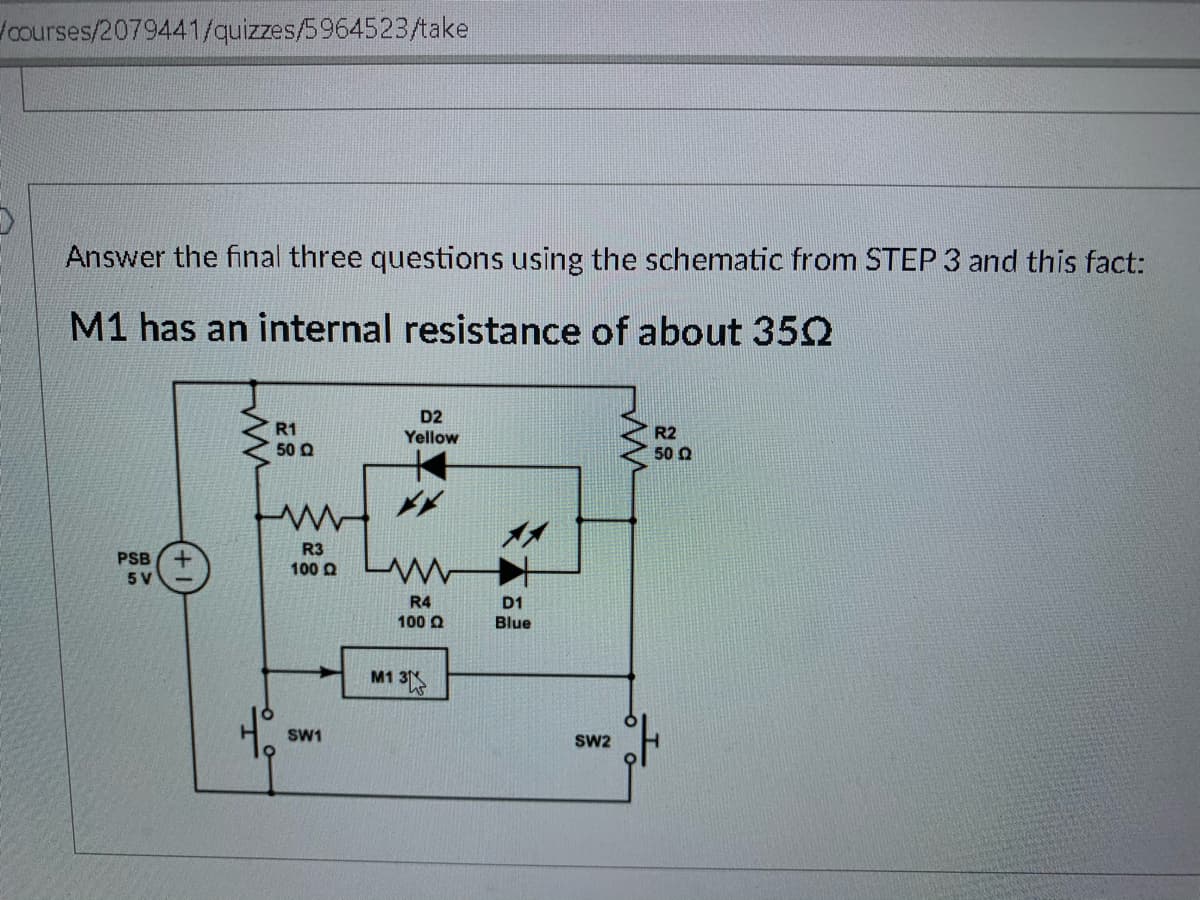 **Educational Content on Electrical Circuit Analysis**

**Context:**

Answer the final three questions using the schematic from STEP 3 and the fact:

**M1 has an internal resistance of about 35Ω.**

**Schematic Diagram Explanation:**

This educational content involves analyzing a given electrical circuit. The schematic diagram includes various components such as resistors, LEDs, switches, a power source, and a motor (M1). 

**Components:**

- **PSB (Power Supply Block)**: Provides a 5V power supply.
- **Resistors (R1, R2, R3, R4)**:
  - R1: 50Ω
  - R2: 50Ω
  - R3: 100Ω
  - R4: 100Ω
- **Diodes/LEDs**:
  - D2: Yellow LED
  - D1: Blue LED
- **Motor**: 
  - M1 with an internal resistance of approximately 35Ω
- **Switches (SW1, SW2)**: Control the connections in the circuit.

**Circuit Pathways:**

1. **Power Supply to Resistors and LEDs**:
   - The 5V power supply drives current through the circuit.
   - R1 and R2 are positioned on either side of the LEDs in parallel configuration.
   - The Yellow LED (D2) and Blue LED (D1) are placed in a parallel branch with the resistors R3 and R4 respectively.

2. **Motor and Switch Connections**:
   - M1, the motor with an internal resistance of 35Ω, is also integrated into the circuit.
   - SW1 and SW2 are switches that control the flow of current through the motor.
  
**Analysis Objective**:

When answering questions related to this schematic, consider the internal resistance of M1 and the placement of resistors, LEDs, and switches in the circuit. Observe how the components are interconnected and how current distribution would impact the function of each element, particularly the LEDs and the motor.

For detailed calculations or theoretical analysis, consider applying Ohm's Law, Kirchhoff's Voltage and Current Laws, and principles of series and parallel circuits.