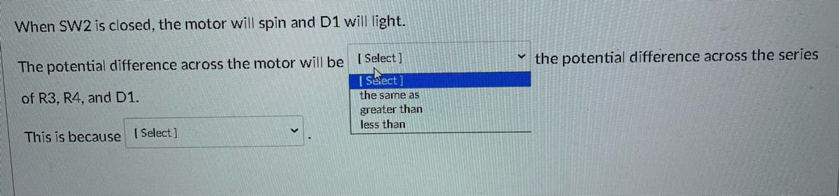 **Educational Website Content: Potential Difference in Electric Circuits**

**Understanding Circuit Behavior:**

When **SW2** is closed:
- The motor will spin.
- **D1** will light up.

**Analysis of Potential Difference:**
- The potential difference across the motor will be [Select] the potential difference across the series of **R3, R4, and D1**.
  
**Classification:**
1. the same as
2. greater than
3. less than

**Explanation:**
- This is because [Select].

**Interactive Element:**
Users can select options to understand the relationship between potential differences in the circuit.

**Diagram/Dropdown Explanation:**
- A dropdown menu allows selection options for:
  - The potential difference across the motor compared to that across **R3, R4, and D1** (options: the same as, greater than, less than).
  - The reason behind this comparison (users can select from various explanations).

This interactive approach helps learners understand the principles of potential difference in series circuits and the behavior of motors and diodes when switches are activated.