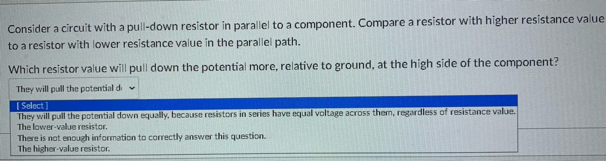 ### Understanding Resistor Values in Parallel Circuits

**Question:**
Consider a circuit with a pull-down resistor in parallel to a component. Compare a resistor with higher resistance value to a resistor with lower resistance value in the parallel path.

Which resistor value will pull down the potential more, relative to ground, at the high side of the component?

**Answer Options:**
1. They will pull the potential down equally, because resistors in series have equal voltage across them, regardless of resistance value.
2. The lower-value resistor.
3. There is not enough information to correctly answer this question.
4. The higher-value resistor.

**Detailed Explanation:**

In a parallel circuit, the effect of a resistor on the potential or voltage depends on its resistance value. Lower resistance allows more current to flow through the resistor, which in turn results in a greater voltage drop across the component in parallel.

**Correct Answer:**
- **The lower-value resistor.**

A lower resistance value in the parallel path will pull down the potential more because it allows more current to flow through it, reducing the voltage at the high side of the component relative to ground. Higher resistance, conversely, would allow less current to flow and hence have a smaller effect on the potential.

**Visual Aid:**

Please refer to the drop-down menu illustration provided to understand the possible answer choices clearly shown in the selection box, reinforcing the concept of selecting the appropriate answer based on the analysis of resistor values and their effects in parallel circuits.

This understanding is crucial in designing circuits and ensuring the desired behavior is achieved through proper component selection.