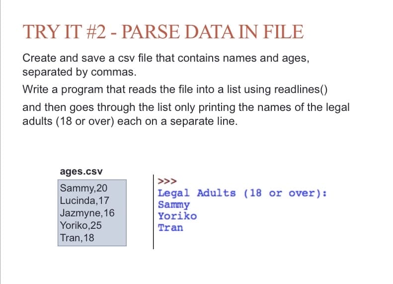 ### TRY IT #2 - PARSE DATA IN FILE

#### Instructions
- Create and save a CSV file that contains names and ages, separated by commas.
- Write a program that reads the file into a list using the `readlines()` method.
- Then, go through the list, printing only the names of the legal adults (18 or over), each on a separate line.

#### Example of the CSV File (ages.csv)
```
Sammy,20
Lucinda,17
Jazmyne,16
Yoriko,25
Tran,18
```

#### Expected Output
When the program runs, it should produce the following output:
```
>>> Legal Adults (18 or over):
Sammy
Yoriko
Tran
```

### Explanation
1. **Create the CSV File:**
   - Make a new text file named `ages.csv`.
   - Enter the names and ages as shown in the example above, ensuring each name-age pair is separated by a comma and each entry is on a separate line.

2. **Write the Program:**
   - Use the `readlines()` method to read the content of `ages.csv` into a list.
   - Iterate over the list to split each string by the comma to separate the name and age.
   - Check if the age is 18 or above.
   - Print the names of individuals who are legal adults.

This exercise helps in understanding how to read from a CSV file and process data in Python.