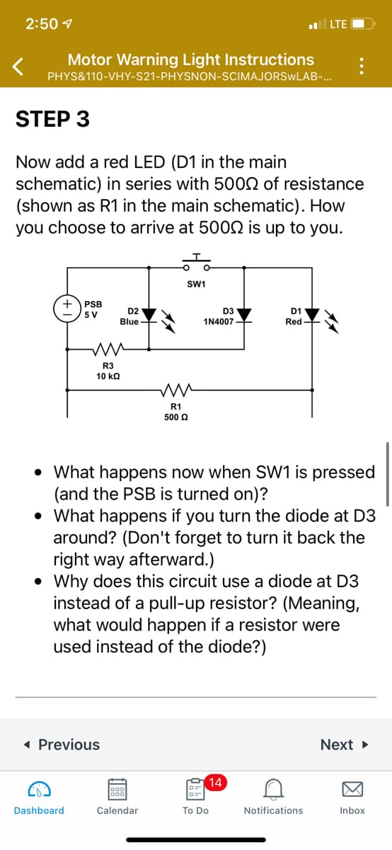 ### Motor Warning Light Instructions

**Step 3: Integrating a Red LED**

In this step, you will incorporate a red LED (D1 in the main schematic) into the circuit setup with a series resistance of 500Ω (denoted as R1 in the main schematic). The method to achieve a resistance of 500Ω is flexible and up to your choice.

#### Schematic Diagram:

The diagram below illustrates the circuit configuration:

![Schematic Diagram](path/to/your/image)

- **Power Supply Block (PSB)**: 5 V
- **Blue LED (D2)**
- **Diode (D3)**: 1N4007
- **Red LED (D1)**
- **Resistors**: R1 (500Ω), R3 (10 kΩ)
- **Switch (SW1)**

#### Circuit Explanation:

The setup involves a power supply block (PSB) providing 5V to the circuit. Two LEDs (D2 in blue and D1 in red) are connected, and a diode (D3) is placed in the circuit to control the current flow. The resistors R1 and R3 are used to manage the current through the LEDs.

#### Interactive Questions:

1. **What happens now when SW1 is pressed (and the PSB is turned on)?**

2. **What happens if you turn the diode at D3 around?** (Remember to place it back in the correct orientation afterward.)

3. **Why does this circuit use a diode at D3 instead of a pull-up resistor?** (Consider what would occur if a resistor were used instead of the diode.)

---

These questions are designed to help you understand the implications of various components and their configurations within the circuit. Experiment with the circuit by following the step-by-step instructions, and reflect on the significance of each component's placement and function.