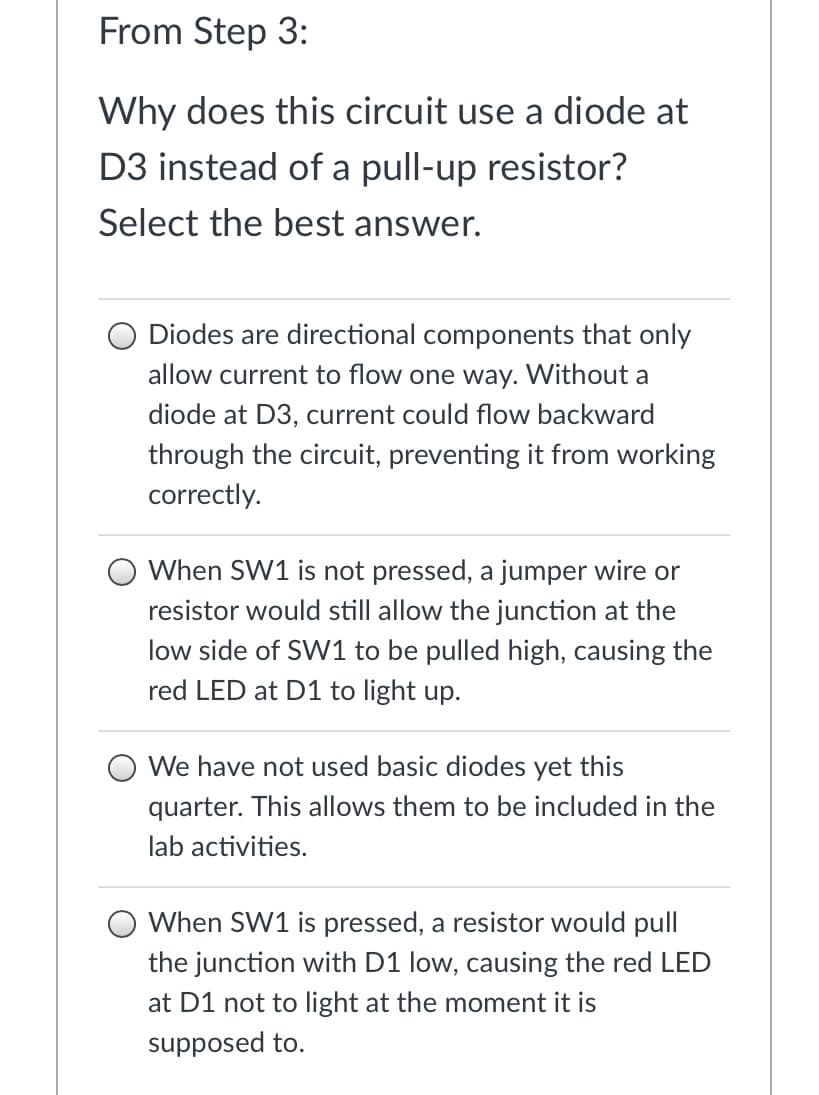 ### From Step 3:

#### Why does this circuit use a diode at D3 instead of a pull-up resistor?
#### Select the best answer.

- **Option 1:**
  - **Answer:** Diodes are directional components that only allow current to flow one way. Without a diode at D3, current could flow backward through the circuit, preventing it from working correctly.
  
- **Option 2:**
  - **Answer:** When SW1 is not pressed, a jumper wire or resistor would still allow the junction at the low side of SW1 to be pulled high, causing the red LED at D1 to light up.

- **Option 3:**
  - **Answer:** We have not used basic diodes yet this quarter. This allows them to be included in the lab activities.

- **Option 4:**
  - **Answer:** When SW1 is pressed, a resistor would pull the junction with D1 low, causing the red LED at D1 not to light at the moment it is supposed to.