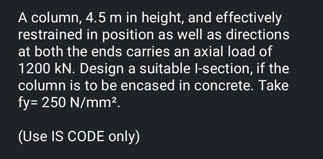 A column, 4.5 m in height, and effectively
restrained in position as well as directions
at both the ends carries an axial load of
1200 kN. Design a suitable I-section, if the
column is to be encased in concrete. Take
fy= 250 N/mm².
(Use IS CODE only)