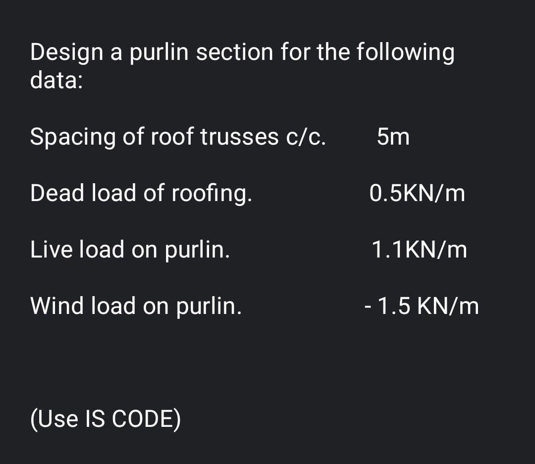 Design a purlin section for the following
data:
Spacing of roof trusses c/c.
5m
Dead load of roofing.
0.5KN/m
Live load on purlin.
1.1KN/m
Wind load on purlin.
- 1.5 KN/m
(Use IS CODE)
