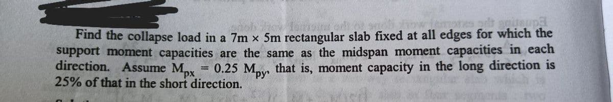 Find the collapse load in a 7m x 5m rectangular slab fixed at all edges for which the
support moment capacities are the same as the midspan moment capacities in each
direction. Assume Mpx
25% of that in the short direction.
0.25 Mpy, that is, moment capacity in the long direction is
ру
