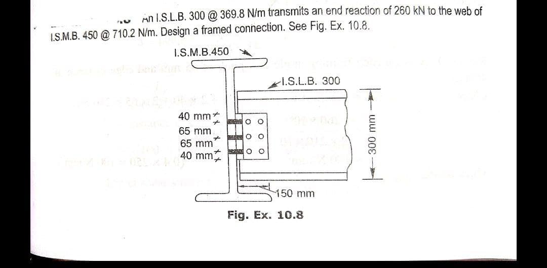 An I.S.L.B. 300 @ 369.8 N/m transmits an end reaction of 260 kN to the web of
I.S.M.B. 450 @ 710.2 N/m. Design a framed connection. See Fig. Ex. 10.8.
I.S.M.B.450
1.S.L.B. 300
40 mm+
65 mm
65 mm
40 mm
150mm
Fig. Ex. 10.8
