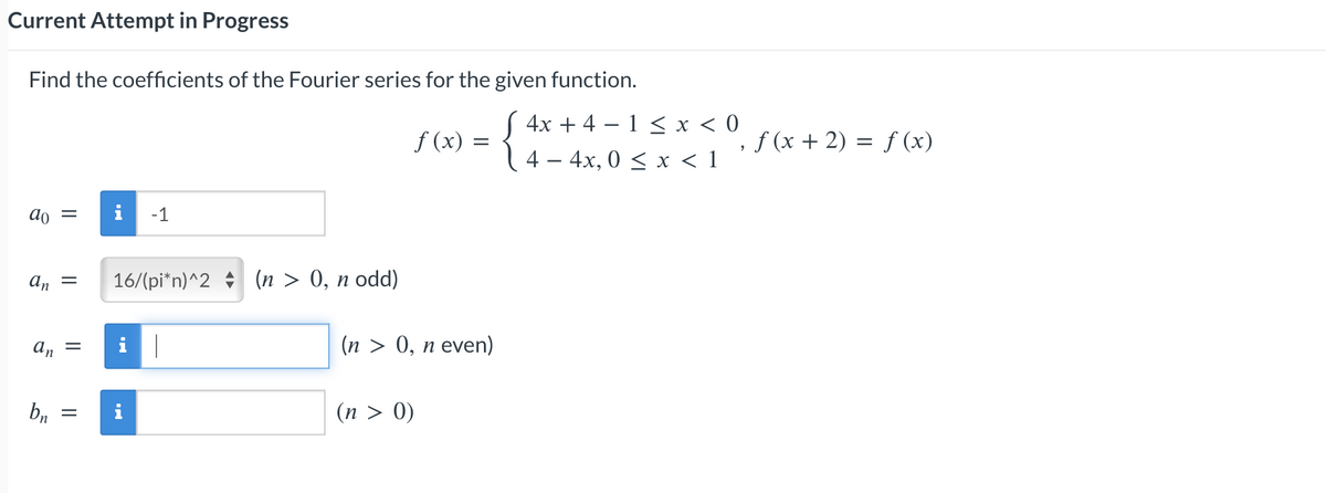 Current Attempt in Progress
Find the coefficients of the Fourier series for the given function.
ao = i -1
an =
an
bn
=
=
16/(pi*n)^2 (n > 0, n odd)
i|
i
f (x)
=
(n > 0, n even)
(n > 0)
4x + 4-1 < x < 0
4 - 4x, 0≤ x < 1
, f (x + 2) = f (x)