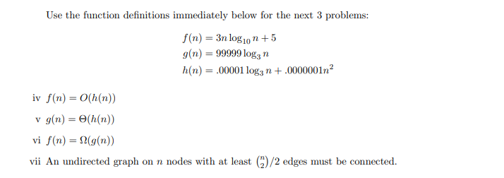 Use the function definitions immediately below for the next 3 problems:
f(n) = 3n log1, n + 5
g(n) = 99999 log3 n
h(n) = .00001 log3 n + .0000001n²
iv f(n) = 0(h(n))
v g(n) = 0(h(n))
vi f(n) = 2(g(n))
vii An undirected graph on n nodes with at least )/2 edges must be connected.
