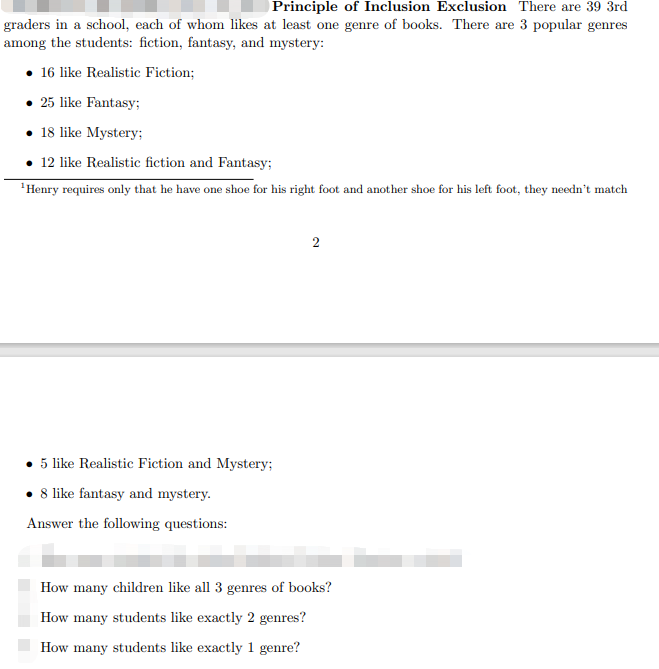 Principle of Inclusion Exclusion There are 39 3rd
graders in a school, each of whom likes at least one genre of books. There are 3 popular genres
among the students: fiction, fantasy, and mystery:
• 16 like Realistic Fiction;
• 25 like Fantasy;
• 18 like Mystery;
• 12 like Realistic fiction and Fantasy;
'Henry requires only that he have one shoe for his right foot and another shoe for his left foot, they needn't match
5 like Realistic Fiction and Mystery;
8 like fantasy and mystery.
Answer the following questions:
How many children like all 3 genres of books?
How many students like exactly 2 genres?
How many students like exactly 1 genre?
2.
