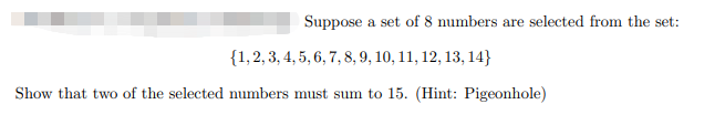 Suppose a set of 8 numbers are selected from the set:
{1,2, 3, 4, 5, 6, 7, 8, 9, 10, 11, 12, 13, 14}
Show that two of the selected numbers must sum to 15. (Hint: Pigeonhole)
