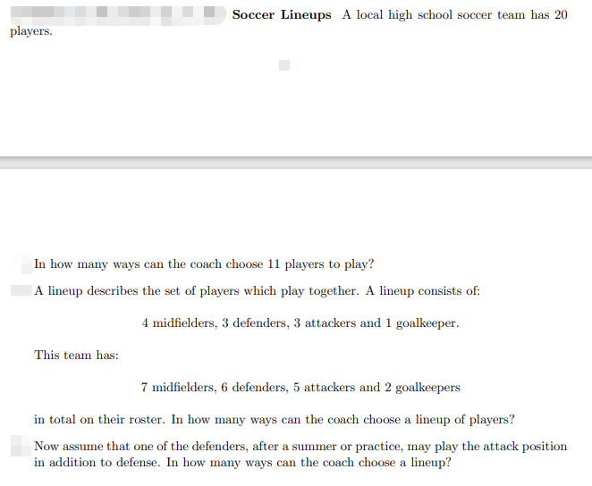 Soccer Lineups A local high school soccer team has 20
players.
In how many ways can the coach choose 11 players to play?
A lineup describes the set of players which play together. A lineup consists of:
4 midfielders, 3 defenders, 3 attackers and 1 goalkeeper.
This team has:
7 midfielders, 6 defenders, 5 attackers and 2 goalkeepers
in total on their roster. In how many ways can the coach choose a lineup of players?
Now assume that one of the defenders, after a summer or practice, may play the attack position
in addition to defense. In how many ways can the coach choose a lineup?
