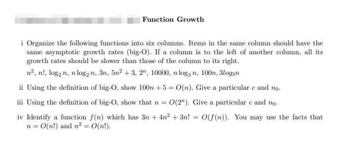 Function Growth
i Organize the following functions into six columns. Items in the same column should have the
same asymptotic growth rates (big-O). If a column is to the left of another column, all its
growth rates should be slower than those of the column to its right.
n2, n!, log, n, n log, n, 3n, 5n² + 3, 2", 10000, n log3 n, 100n, 3logzn
ii Using the definition of big-O, show 100n + 5 = 0(n). Give a particular e and no.
iii Using the definition of big-O, show that n =
O(2"). Give a particular e and no.
iv Identify a function f(n) which has 3n + 4n? + 3n!
n = 0(n!) and n² = O(n!).
O(f (n)). You may use the facts that
