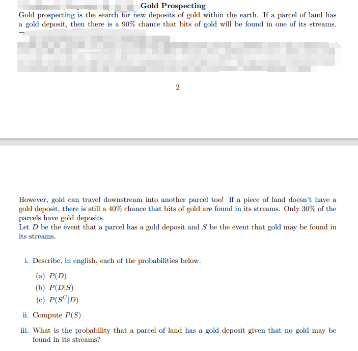 Gold Prospecting
Gold prospecting is the search for new deposits of gold within the earth. If a parcel of land has
a gold deposit, then there is a 90% chance that bits of gold will be found in one of its streams.
However, gold can travel downstream into another parcel too! If a piece of land doesn't have a
gold deposit, there is still a 40% chance that bits of gold are found in its streams. Only 30% of the
parcels have gold deposits.
Let D be the event that a parcel has a gold deposit and S be the event that gold may be found in
its streams.
i. Describe, in english, each of the probabilities below.
(а) Р(D)
(b) P(D|S)
(c) P(S©\D)
ii. Compute P(S)
iii. What is the probability that a parcel of land has a gold deposit given that no gold may be
found in its streams?

