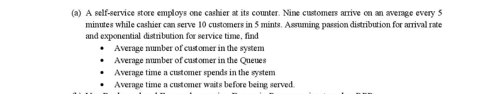 (a) A self-service store employs one cashier at its counter. Nine customers arrive on an average every 5
minutes while cashier can serve 10 customers in 5 mints. Assuming passion distribution for arrival rate
and exponential distribution for service time, find
Average number of customer in the system
Average number of customer in the Queues
Average time a customer spends in the system
Average time a customer waits before being served.
