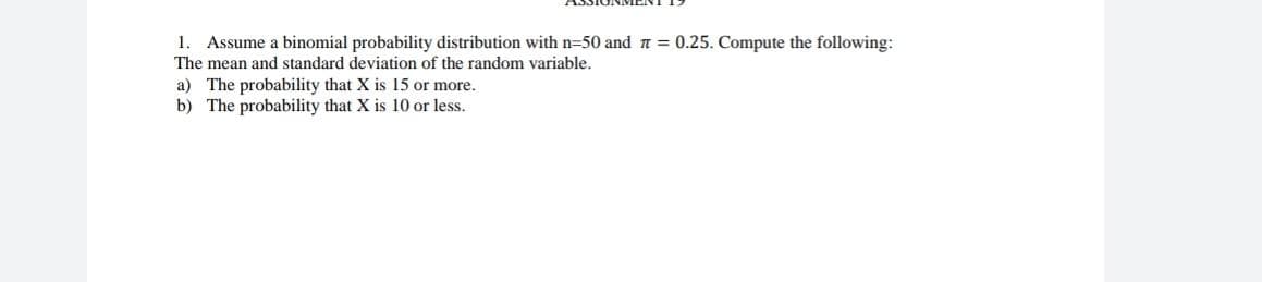 1. Assume a binomial probability distribution with n=50 and a 0.25. Compute the following:
The mean and standard deviation of the random variable.
a) The probability that X is 15 or more.
b) The probability that X is 10 or less.
