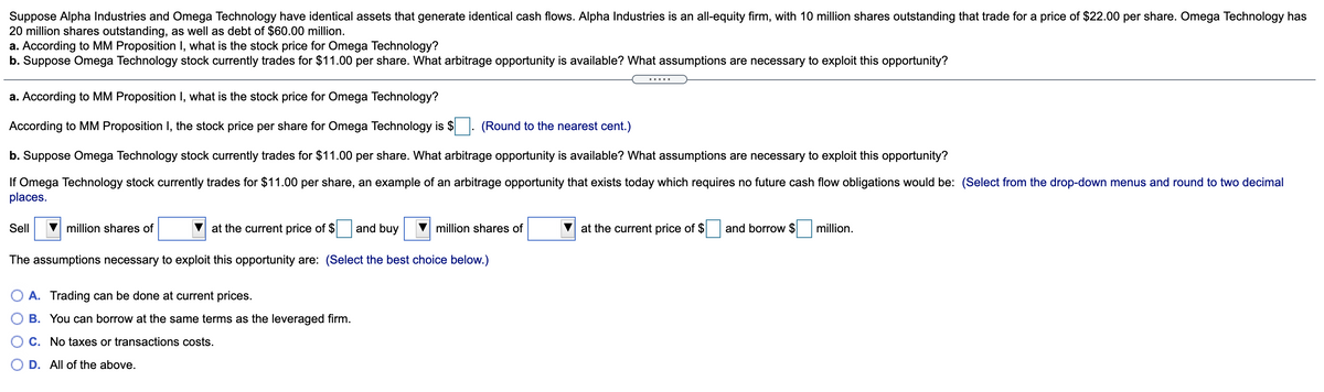 Suppose Alpha Industries and Omega Technology have identical assets that generate identical cash flows. Alpha Industries is an all-equity firm, with 10 million shares outstanding that trade for a price of $22.00 per share. Omega Technology has
20 million shares outstanding, as well as debt of $60.00 million.
a. According to MM Proposition I, what is the stock price for Omega Technology?
b. Suppose Omega Technology stock currently trades for $11.00 per share. What arbitrage opportunity is available? What assumptions are necessary to exploit this opportunity?
.....
a. According to MM Proposition I, what is the stock price for Omega Technology?
According to MM Proposition I, the stock price per share for Omega Technology is $
(Round to the nearest cent.)
b. Suppose Omega Technology stock currently trades for $11.00 per share. What arbitrage opportunity is available? What assumptions are necessary to exploit this opportunity?
If Omega Technology stock currently trades for $11.00 per share, an example of an arbitrage opportunity that exists today which requires no future cash flow obligations would be: (Select from the drop-down menus and round to two decimal
places.
Sell
million shares of
at the current price of $
and buy
million shares of
at the current price of $
and borrow $
million.
The assumptions necessary to exploit this opportunity are: (Select the best choice below.)
A. Trading can be done at current prices.
B. You can borrow at the same terms as the leveraged firm.
C. No taxes or transactions costs.
O D. All of the above.
