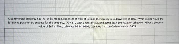 A commercial property has PGI of $5 million, expenses of 40% of EGI and the vacancy is underwritten at 10%. What values would the
following parameters suggest for the property. 70% LTV with a rate of 4.5% and 360 month amortization schedule. Given a property
value of $45 million, calculate PGIM, EGIM, Cap Rate, Cash on Cash return and DSSCR.
