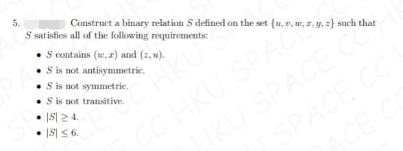 5.
• S contains (w, x) and (2, u).
• Sis not antisymmetric.
• is not symmetric.
• is not transitive.
|S| 2 4.
|S| < 6.
S satisfies all of the following requirements:
Construct a binary relation S defined on the set {u, v, w, r, y, z} such that
CC HKU SPAC
HKU SPACE C
SPACE CC
CE
KU
