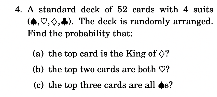 4. A standard deck of 52 cards with 4 suits
(A, ♡, 0,4). The deck is randomly arranged.
Find the probability that:
(a) the top card is the King of ?
(b) the top two cards are both ♡?
(c) the top three cards are all s?
