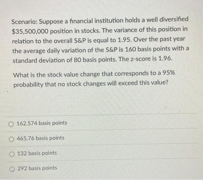 Scenario: Suppose a financial institution holds a well diversified
$35,500,000 position in stocks. The variance of this position in
relation to the overall S&P is equal to 1.95. Over the past year
the average daily variation of the S&P is 160 basis points with a
standard deviátion of 80 basis points. The z-score is 1.96.
What is the stock value change that corresponds to a 95%
probability that no stock changes will exceed this value?
O 162.574 basis points
465.76 basis points
132 basis points
O 292 basis points
