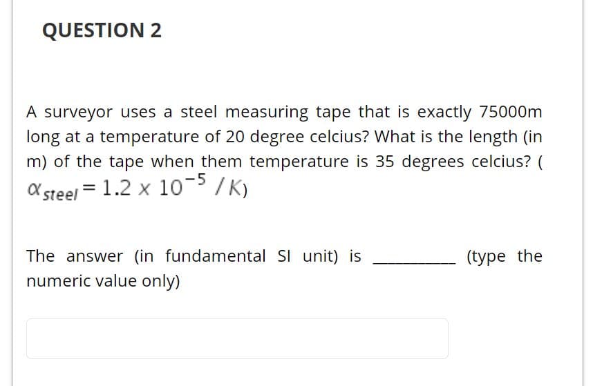 QUESTION 2
A surveyor uses a steel measuring tape that is exactly 75000m
long at a temperature of 20 degree celcius? What is the length (in
m) of the tape when them temperature is 35 degrees celcius? (
X steel = 1.2 x 10-5 /K)
The answer (in fundamental SI unit) is
numeric value only)
(type the
