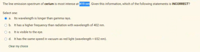 The line emission spectrum of cerium is most intense at 419 nm. Given this information, which of the following statements is INCORRECT?
Select one:
a. Its wavelength is longer than gamma rays.
Ob. It has a higher frequency than radiation with wavelength of 402 nm.
Oc. tis visible to the eye.
O d. It has the same speed in vacuum as red light (wavelength = 652 nm).
Clear my choice
