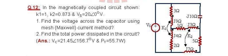 Q.12: In the magnetically coupled circuit shown:
k1=1, k2=0.873 & Vs=2020°v.
32
-J102:
J92
12. J32
1. Find the voltage across the capacitor using
Vs
mesh (Maxwell) current method?
2. Find the total power dissipated in the circuit?
K1l
J42 /K2
(Ans.: Vc=21.45Z156.7°V & Pr=55.7W)
22
J72
