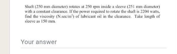 Shaft (250 mm diameter) rotates at 250 rpm inside a sleeve (251 mm diameter)
with a constant clearance. If the power required to rotate the shaft is 2204 watts,
find the viscosity (N.sec/m) of lubricant oil in the clearance. Take length of
sleeve as 150 mm.
Your answer
