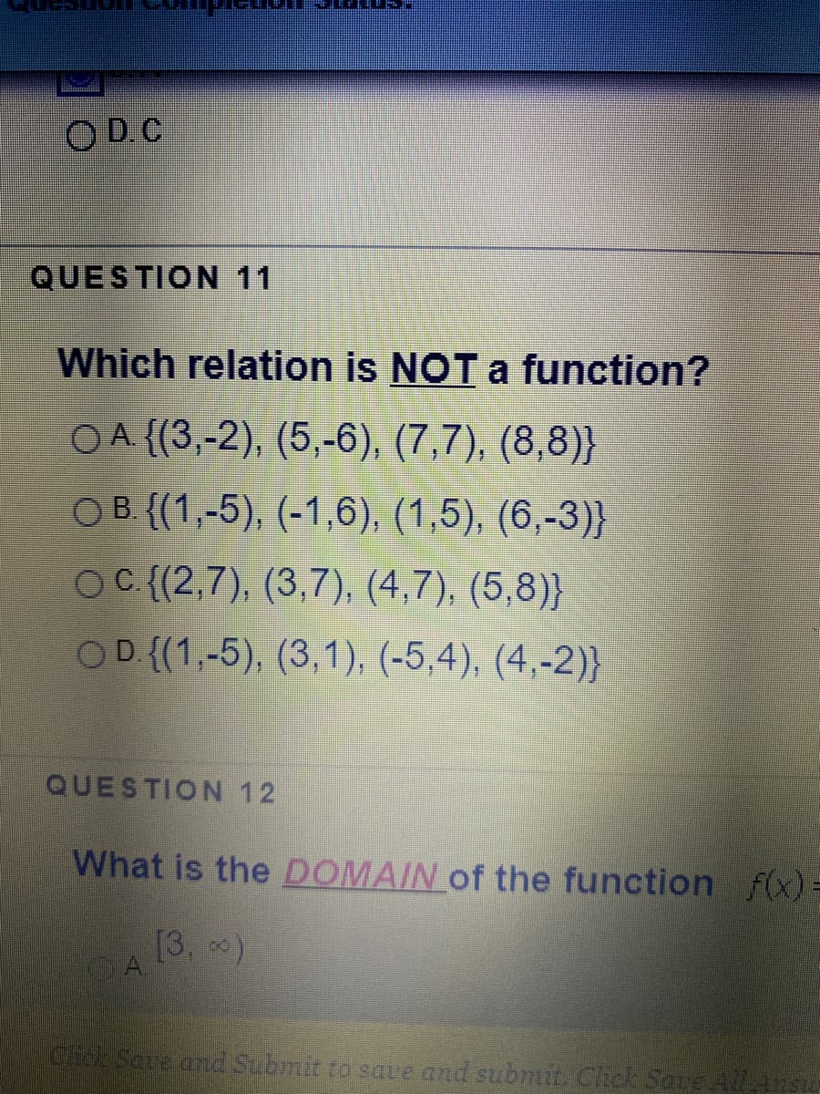 O D. C
QUESTION 11
Which relation is NOT a function?
OA {(3,-2), (5,-6), (7,7), (8,8)}
O B. {(1,-5), (-1,6), (1,5), (6,-3)}
OC {(2,7), (3,7), (4,7), (5,8)}
OD ((1,-5), (3,1), (-5,4), (4,-2)}
QUESTION 12
What is the DOMAIN of the function fx)=
[3. 0)
CA
Chck Save and Submit to saue and submit Clhick Save AAnsu
