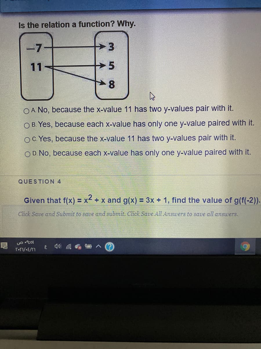 Is the relation a function? Why.
-7
11
8.
O A. No, because the x-value 11 has two y-values pair with it.
O B. Yes, because each x-value has only one y-value paired with it.
OC Yes, because the x-value 11 has two y-values pair with it.
OD. No, because each x-value has only one y-value paired with it.
QUESTION 4
Given that f(x) = x< + x and g(x) = 3x + 1, find the value of g(f(-2).
%3D
Click Save and Submit to save and submit. Click Save All Answers to save all answers.
