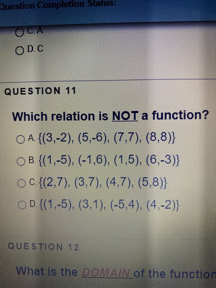 Question Completion Status:
OD C
QUESTION 11
Which relation is NOT a function?
O A {(3,-2), (5,-6), (7,7), (8,8)}
OB (1,-5), (-1,6), (1,5). (6,-3)}
OC (2,7) (3,7), (4.7), (5,8)
OD (1,-5), (3 1) (-5,4), (4.-2)}
QUESTION 12
What is the DOMAIN of the function
