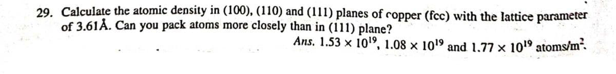 29. Calculate the atomic density in (100), (110) and (111) planes of copper (fcc) with the lattice parameter
of 3.61Å. Can you pack atoms more closely than in (111) plane?
Ans. 1.53 x 1019, 1.08 × 1019 and 1,77 x 1019 atoms/m.
