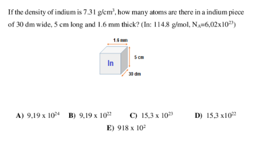 If the density of indium is 7.31 g/cm', how many atoms are there in a indium piece
of 30 dm wide, 5 cm long and 1.6 mm thick? (In: 114.8 g/mol, NA=6,02x10²3)
1.6 mm
5 cm
In
30 dm
C) 15,3 x 1023
E) 918 x 10
A) 9,19 x 1024 B) 9,19 x 1022
D) 15,3 x102
