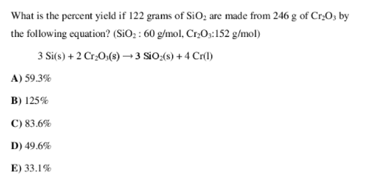 What is the percent yield if 122 grams of SiOz are made from 246 g of Cr,O3 by
the following equation? (SiO; : 60 g/mol, Cr,O;:152 g/mol)
3 Si(s) + 2 CrO3(s) →3 SiO:(s) + 4 Cr()
A) 59.3%
B) 125%
C) 83.6%
D) 49.6%
E) 33.1%
