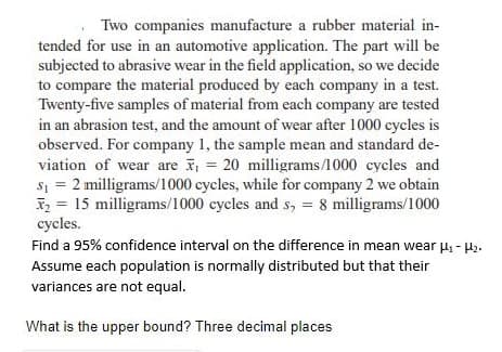 Two companies manufacture a rubber material in-
tended for use in an automotive application. The part will be
subjected to abrasive wear in the field application, so we decide
to compare the material produced by each company in a test.
Twenty-five samples of material from each company are tested
in an abrasion test, and the amount of wear after 1000 cycles is
observed. For company 1, the sample mean and standard de-
viation of wear are , = 20 milligrams/1000 cycles and
s1 = 2 milligrams/1000 cycles, while for company 2 we obtain
X2 = 15 milligrams/1000 cycles and s, = 8 milligrams/1000
cycles.
Find a 95% confidence interval on the difference in mean wear H - H2.
Assume each population is normally distributed but that their
variances are not equal.
What is the upper bound? Three decimal places
