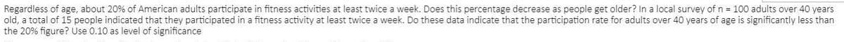 Regardless of age, about 20% of American adults participate in fitness activities at least twice a week. Does this percentage decrease as people get older? In a local survey of n = 100 adults over 40 years
old, a total of 15 people indicated that they participated in a fitness activity at least twice a week. Do these data indicate that the participation rate for adults over 40 years of age is significantly less than
the 20% figure? Use 0.10 as level of significance
