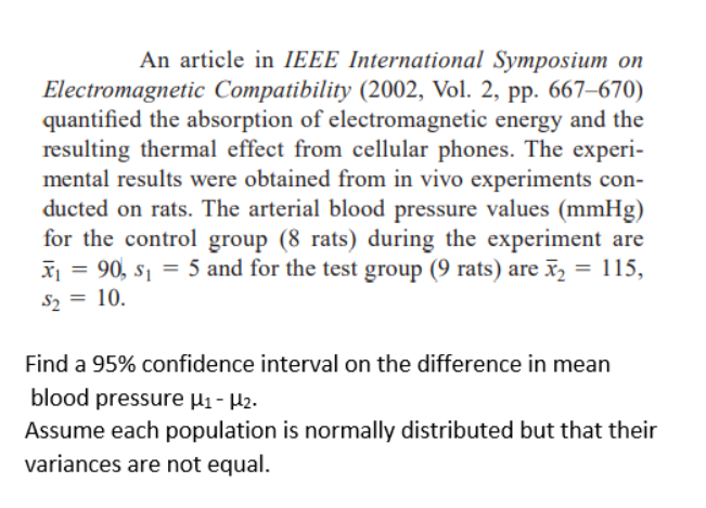 An article in IEEE International Symposium on
Electromagnetic Compatibility (2002, Vol. 2, pp. 667–670)
quantified the absorption of electromagnetic energy and the
resulting thermal effect from cellular phones. The experi-
mental results were obtained from in vivo experiments con-
ducted on rats. The arterial blood pressure values (mmHg)
for the control group (8 rats) during the experiment are
X = 90, s1 = 5 and for the test group (9 rats) are x, = 115,
S2 = 10.
%3D
Find a 95% confidence interval on the difference in mean
blood pressure µi - H2.
Assume each population is normally distributed but that their
variances are not equal.
