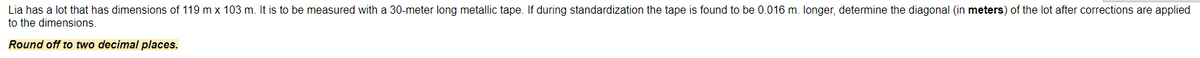 Lia has a lot that has dimensions of 119 m x 103 m. It is to be measured with a 30-meter long metallic tape. If during standardization the tape is found to be 0.016 m. longer, determine the diagonal (in meters) of the lot after corrections are applied
to the dimensions.
Round off to two decimal places.
