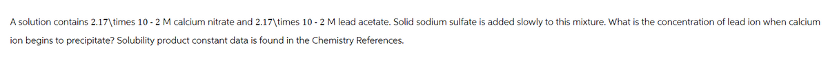 A solution contains 2.17\times 10 - 2 M calcium nitrate and 2.17\times 10 - 2 M lead acetate. Solid sodium sulfate is added slowly to this mixture. What is the concentration of lead ion when calcium
ion begins to precipitate? Solubility product constant data is found in the Chemistry References.