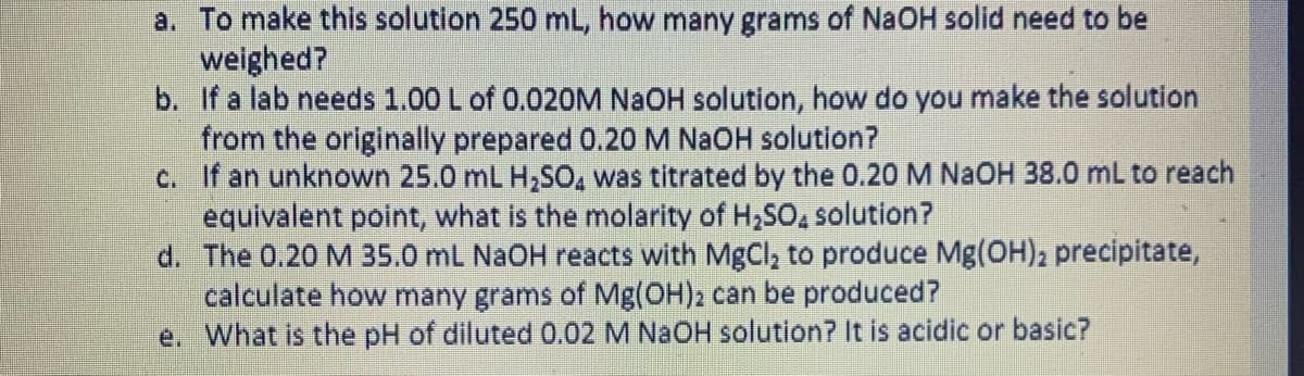 a. To make this solution 250 mL, how many grams of NaOH solid need to be
weighed?
b. If a lab needs 1.00 L of 0.020M NAOH solution, how do you make the solution
from the originally prepared 0.20 M NAOH solution?
c. If an unknown 25.0 mL H,SO, was titrated by the 0.20 M NAOH 38.0 mL to reach
equivalent point, what is the molarity of H,SO, solution?
d. The 0.20 M 35.0 mL NaOH reacts with MgCl, to produce Mg(OH)2 precipitate,
calculate how many grams of Mg(OH)2 can be produced?
e. What is the pH of diluted 0.02 M NAOH solution? It is acidic or basic?
