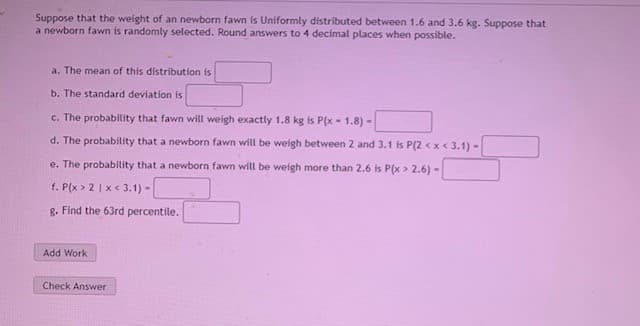 Suppose that the weight of an newborn fawn is Uniformly distributed between 1.6 and 3.6 kg. Suppose that
a newborn fawn is randomly selected. Round answers to 4 decimal places when possible.
a. The mean of this distribution is
b. The standard deviation is
c. The probability that fawn will weigh exactly 1.8 kg is P(x - 1.8) -
d. The probability that a newborn fawn will be weigh between 2 and 3.1 is P(2 < x< 3.1) -
e. The probability that a newborn fawn will be weigh more than 2.6 is P(x > 2.6) -
f. P(x > 2 | x < 3.1) -
g. Find the 63rd percentile.
Add Work
Check Answer
