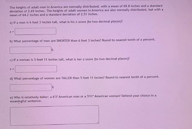 The heights of adult men in America are normally distributed, with a mean of 69.8 inches and a standard
deviation of 2.69 inches. The heights of adult women in America are also normally distributed, but with a
mean of 64.2 inches and a standard deviation of 2.51 inches.
a) If a man is 6 feet 3 inches tall, what is his z-score (to two decimal places)?
b) What percentage of men are SHORTER than 6 feet 3 inches? Round to nearest tenth of a percent.
c) If a woman is 5 feet 11 inches tall, what is her z-score (to two decimal places)?
d) What percentage of women are TALLER than 5 feet 11 inches? Round to nearest tenth of a percent.
e) Who is relatively taller: a 63" American man or a 5'11" American woman? Defend your choice in a
meaningful sentence.
