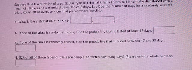 Suppose that the duration of a particular type of criminal trial is known to be normally distributed with
mean of 18 days and a standard deviation of 6 days. Let X be the number of days for a randomly selected
trial. Round all answers to 4 decimal places where possible.
a. What is the distribution of X? X - N(
b. If one of the trials is randomly chosen, find the probability that it lasted at least 17 days.
c. If one of the trials is randomly chosen, find the probability that it lasted between 17 and 23 days.
d. 82% of all of these types of trials are completed within how many days? (Please enter a whole number)
